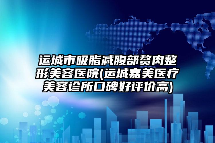 运城市吸脂减腹部赘肉整形美容医院(运城嘉美医疗美容诊所口碑好评价高)