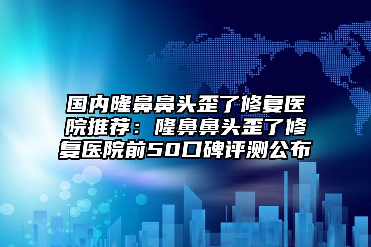 国内隆鼻鼻头歪了修复医院推荐:隆鼻鼻头歪了修复医院前50口碑评测公布