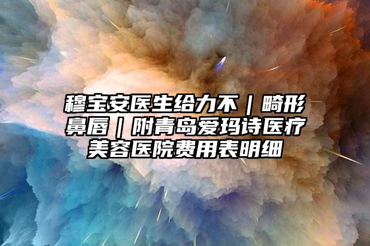 穆宝安医生给力不|畸形鼻唇|附青岛爱玛诗医疗美容医院费用表明细