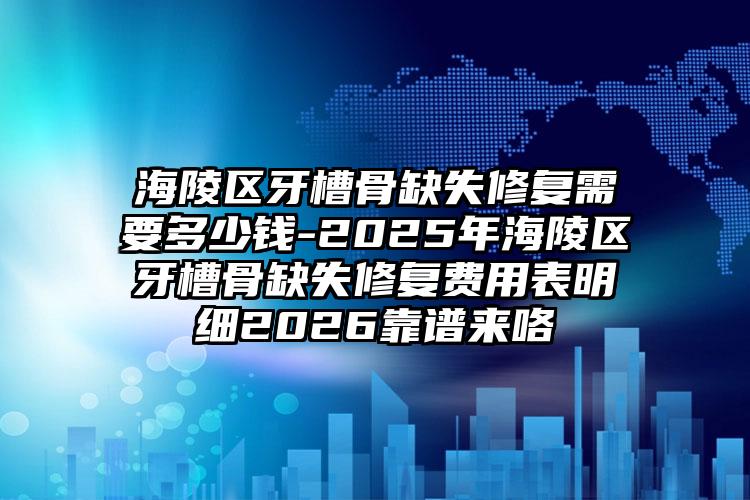 海陵区牙槽骨缺失修复需要多少钱-2025年海陵区牙槽骨缺失修复费用表明细2026靠谱来咯