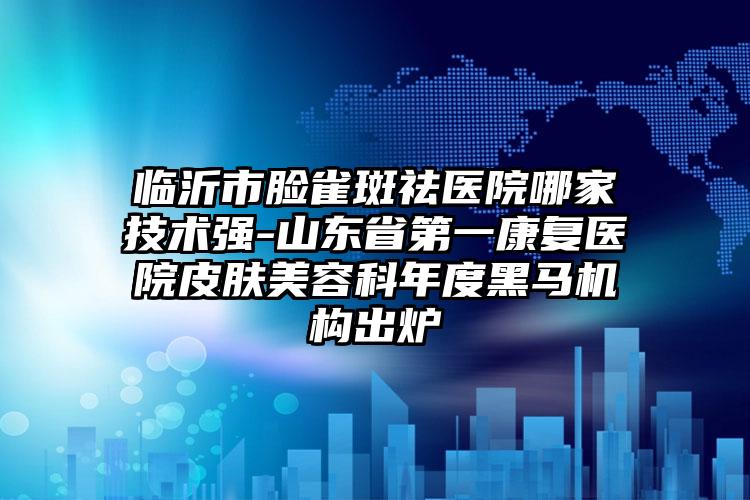 临沂市脸雀斑祛医院哪家技术强-山东省第一康复医院皮肤美容科年度黑马机构出炉