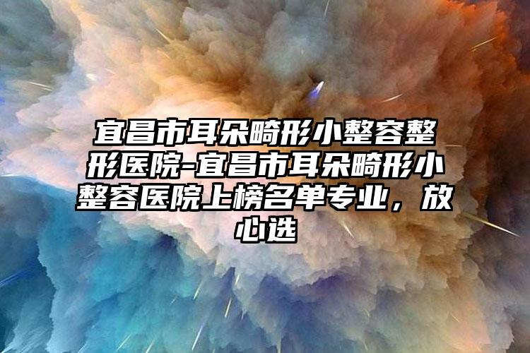 宜昌市耳朵畸形小整容整形医院-宜昌市耳朵畸形小整容医院上榜名单专业,放心选