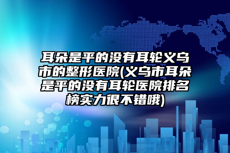 耳朵是平的没有耳轮义乌市的整形医院(义乌市耳朵是平的没有耳轮医院排名榜实力很不错哦)