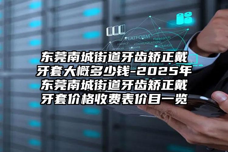 东莞南城街道牙齿矫正戴牙套大概多少钱-2025年东莞南城街道牙齿矫正戴牙套价格收费表价目一览