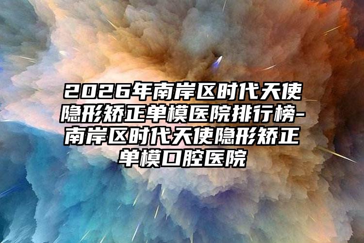 2026年南岸区时代天使隐形矫正单模医院排行榜-南岸区时代天使隐形矫正单模口腔医院