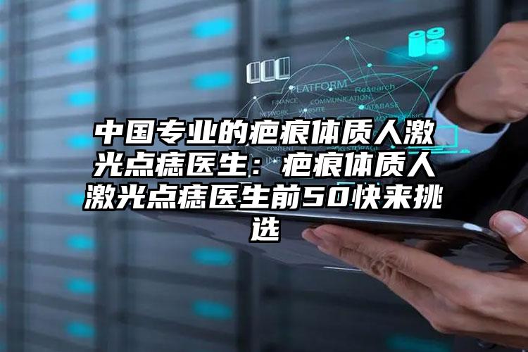 中国专业的疤痕体质人激光点痣医生:疤痕体质人激光点痣医生前50快来挑选