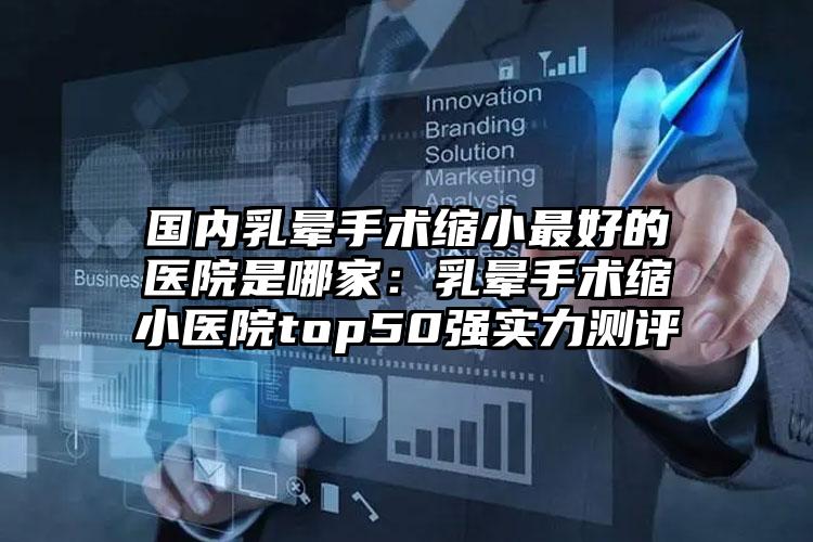国内乳晕手术缩小最好的医院是哪家:乳晕手术缩小医院top50强实力测评