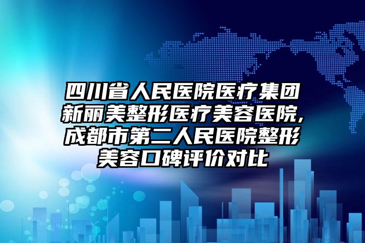 四川省人民医院医疗集团新丽美整形医疗美容医院,成都市第二人民医院整形美容口碑评价对比