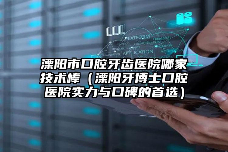 溧阳市口腔牙齿医院哪家技术棒（溧阳牙博士口腔医院实力与口碑的首选）