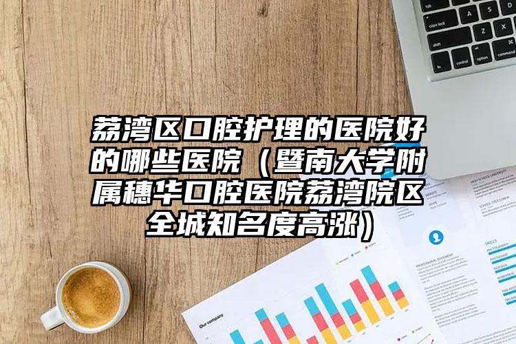 荔湾区口腔护理的医院好的哪些医院(暨南大学附属穗华口腔医院荔湾院区全城知名度高涨)