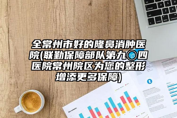 全常州市好的隆鼻消肿医院(联勤保障部队第九〇四医院常州院区为您的整形增添更多保障)