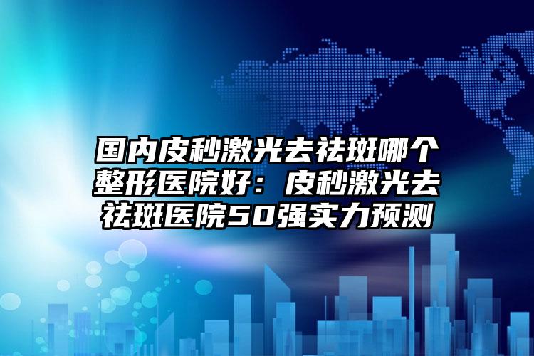 国内皮秒激光去祛斑哪个整形医院好：皮秒激光去祛斑医院50强实力预测