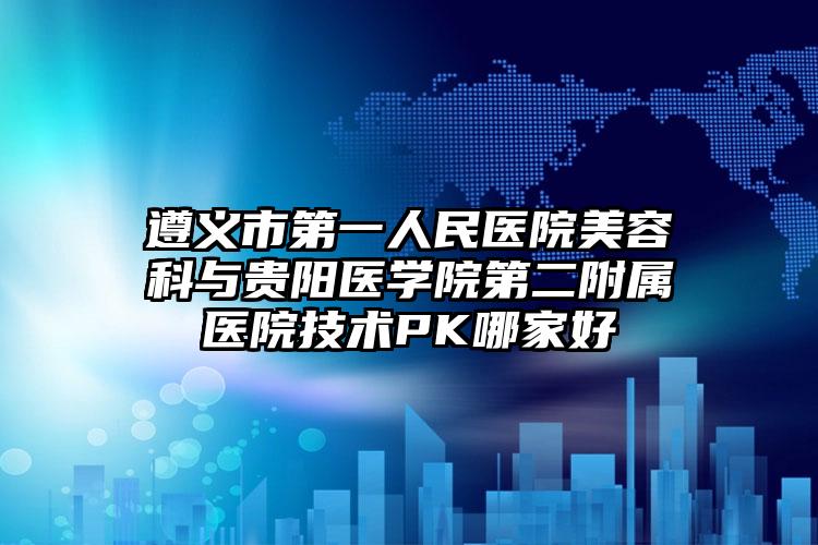 遵义市第一人民医院美容科与贵阳医学院第二附属医院技术PK哪家好