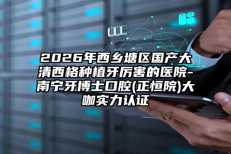 2026年西乡塘区国产大清西格种植牙厉害的医院-南宁牙博士口腔(正恒院)大咖实力认证