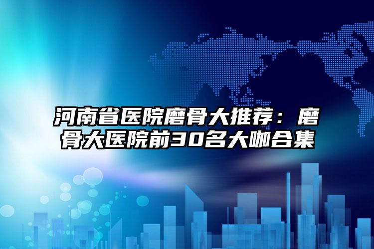 河南省医院磨骨大推荐:磨骨大医院前30名大咖合集