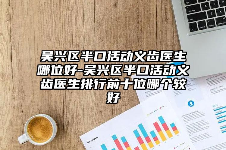 吴兴区半口活动义齿医生哪位好-吴兴区半口活动义齿医生排行前十位哪个较好