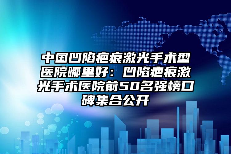 中国凹陷疤痕激光手术型医院哪里好:凹陷疤痕激光手术医院前50名强榜口碑集合公开