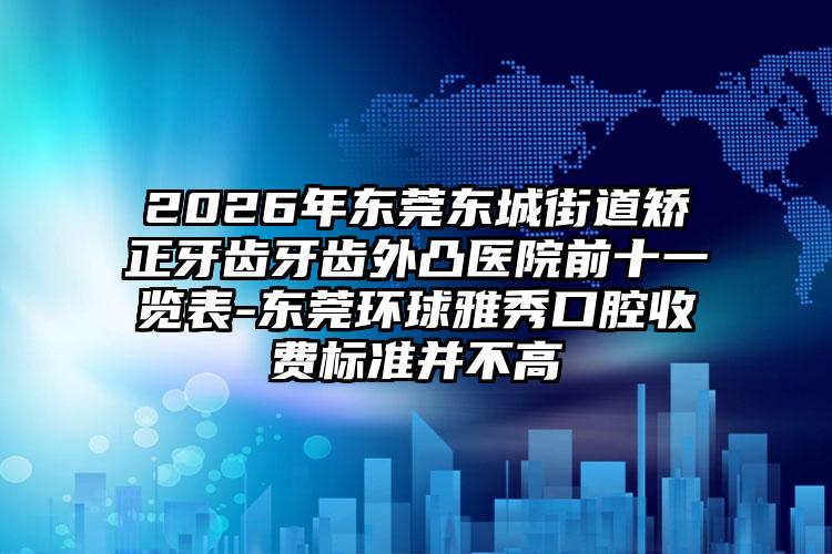 2026年东莞东城街道矫正牙齿牙齿外凸医院前十一览表-东莞环球雅秀口腔收费标准并不高