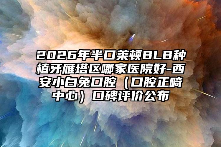 2026年半口莱顿BLB种植牙雁塔区哪家医院好-西安小白兔口腔(口腔正畸中心)口碑评价公布