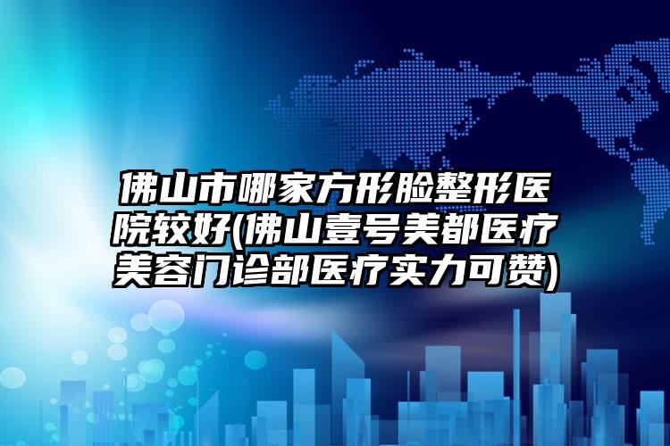 佛山市哪家方形脸整形医院较好(佛山壹号美都医疗美容门诊部医疗实力可赞)