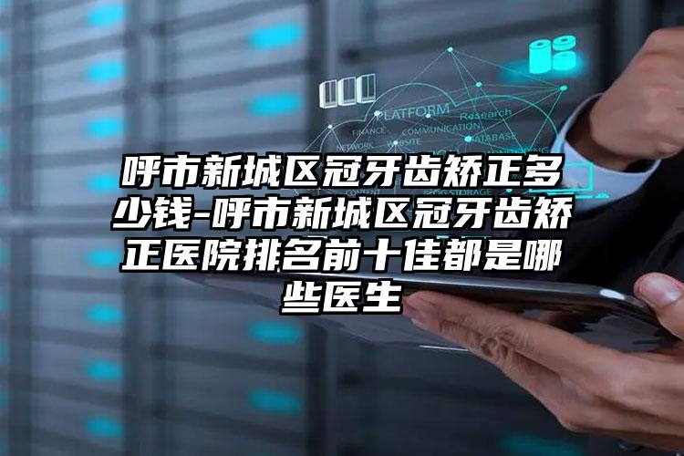 呼市新城区冠牙齿矫正多少钱-呼市新城区冠牙齿矫正医院排名前十佳都是哪些医生