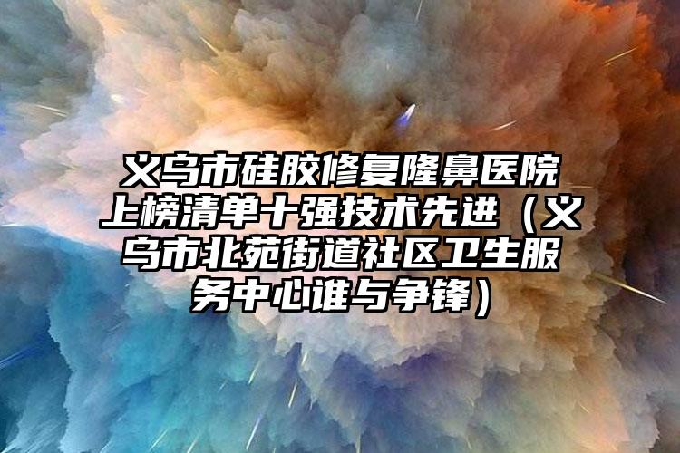 义乌市硅胶修复隆鼻医院上榜清单十强技术先进(义乌市北苑街道社区卫生服务中心谁与争锋)