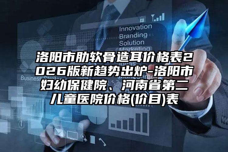 洛阳市肋软骨造耳价格表2026版新趋势出炉-洛阳市妇幼保健院、河南省第二儿童医院价格(价目)表