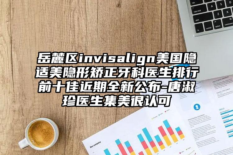 岳麓区invisalign美国隐适美隐形矫正牙科医生排行前十佳近期全新公布-唐淑珍医生集美很认可