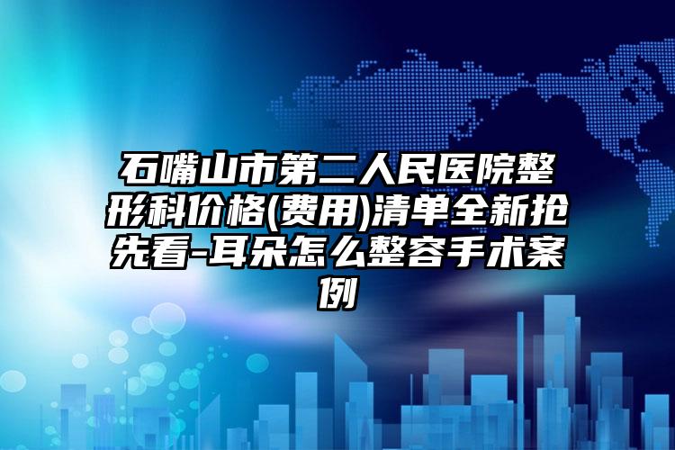 石嘴山市第二人民医院整形科价格(费用)清单全新抢先看-耳朵怎么整容手术案例