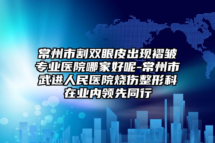 常州市割双眼皮出现褶皱专业医院哪家好呢-常州市武进人民医院烧伤整形科在业内领先同行