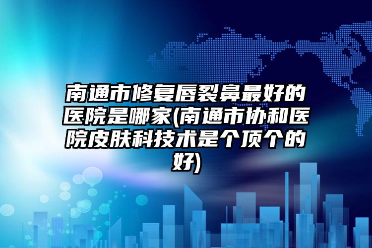 南通市修复唇裂鼻最好的医院是哪家(南通市协和医院皮肤科技术是个顶个的好)