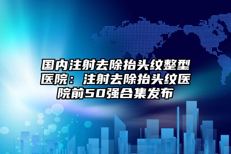 国内注射去除抬头纹整型医院：注射去除抬头纹医院前50强合集发布