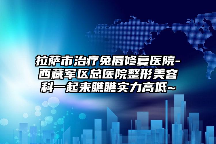 拉萨市治疗兔唇修复医院-西藏军区总医院整形美容科一起来瞧瞧实力高低~