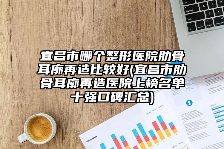 宜昌市哪个整形医院肋骨耳廓再造比较好(宜昌市肋骨耳廓再造医院上榜名单十强口碑汇总)