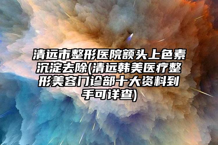 清远市整形医院额头上色素沉淀去除(清远韩美医疗整形美容门诊部十大资料到手可详查)