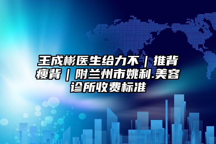 王成彬医生给力不｜推背瘦背｜附兰州市姚利.美容诊所收费标准