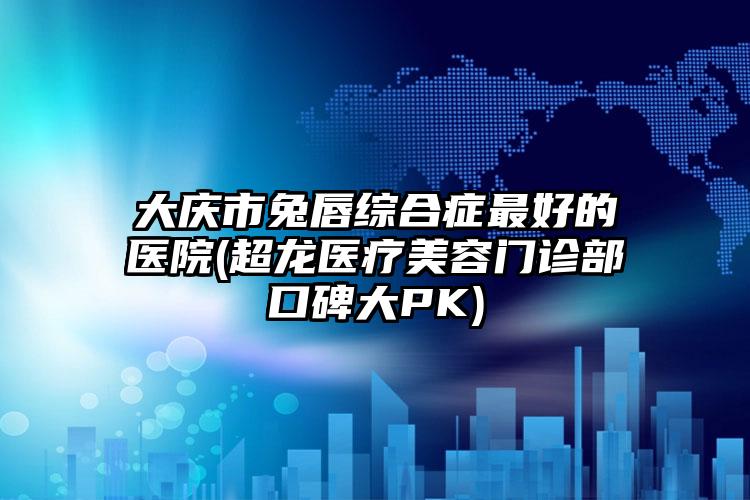大庆市兔唇综合症最好的医院(超龙医疗美容门诊部口碑大PK)