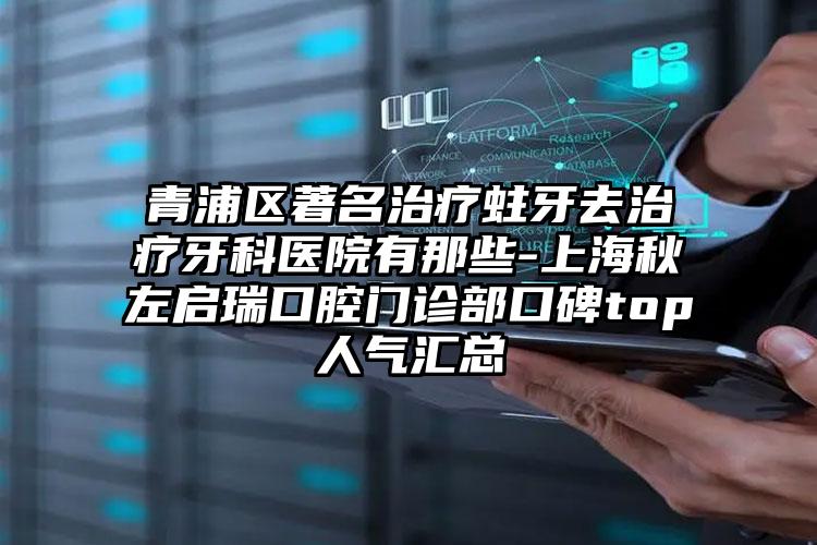 青浦区著名治疗蛀牙去治疗牙科医院有那些-上海秋左启瑞口腔门诊部口碑top人气汇总