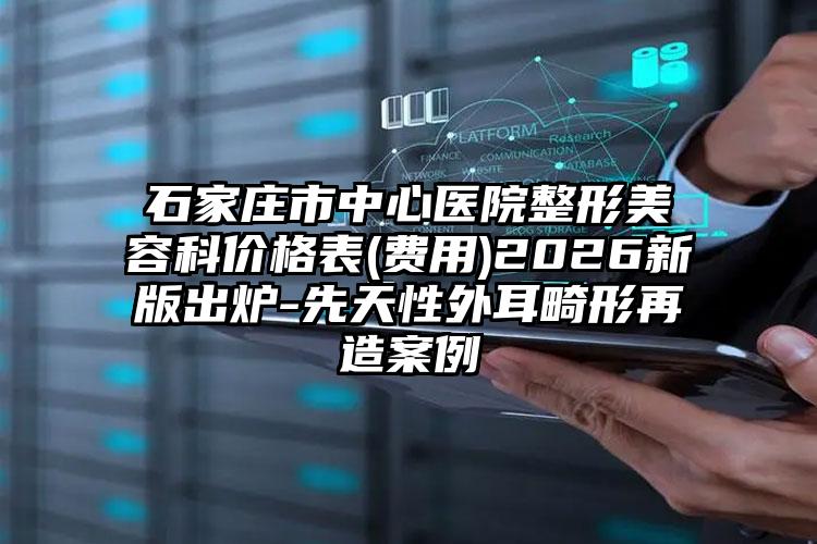 石家庄市中心医院整形美容科价格表(费用)2026新版出炉-先天性外耳畸形再造案例