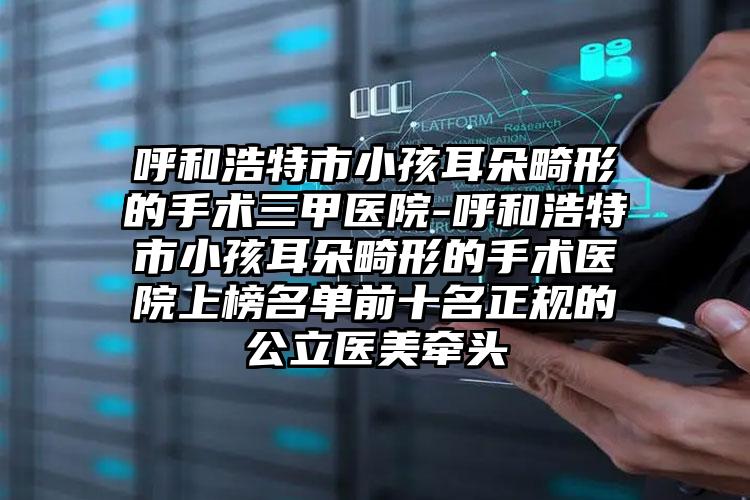 呼和浩特市小孩耳朵畸形的手术三甲医院-呼和浩特市小孩耳朵畸形的手术医院上榜名单前十名正规的公立医美牵头