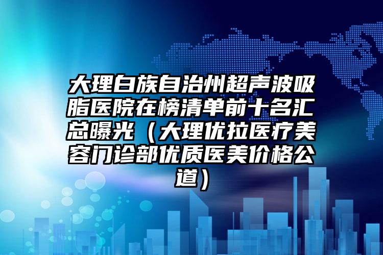 大理白族自治州超声波吸脂医院在榜清单前十名汇总曝光（大理优拉医疗美容门诊部优质医美价格公道）