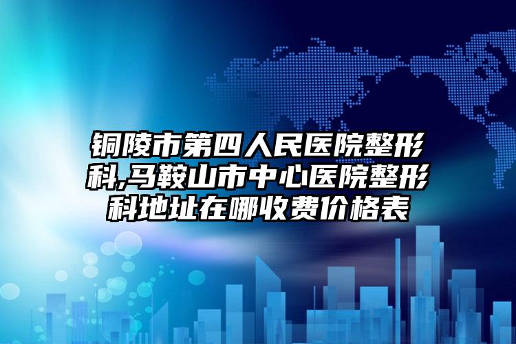 铜陵市第四人民医院整形科,马鞍山市中心医院整形科地址在哪收费价格表