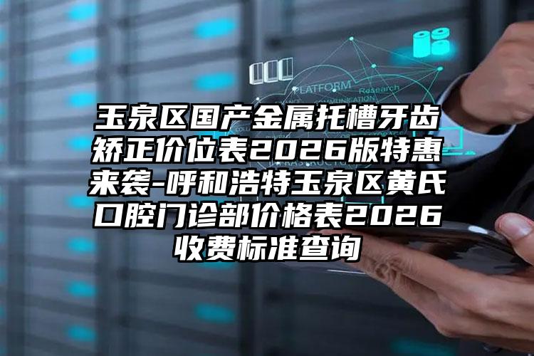 玉泉区国产金属托槽牙齿矫正价位表2026版特惠来袭-呼和浩特玉泉区黄氏口腔门诊部价格表2026收费标准查询