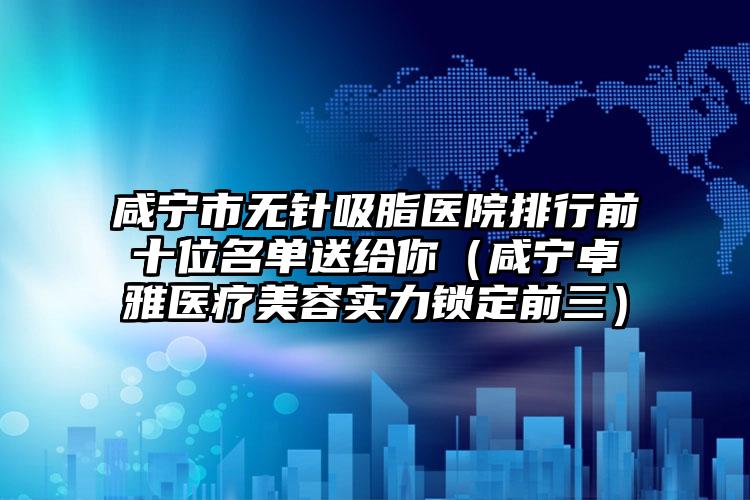 咸宁市无针吸脂医院排行前十位名单送给你（咸宁卓雅医疗美容实力锁定前三）