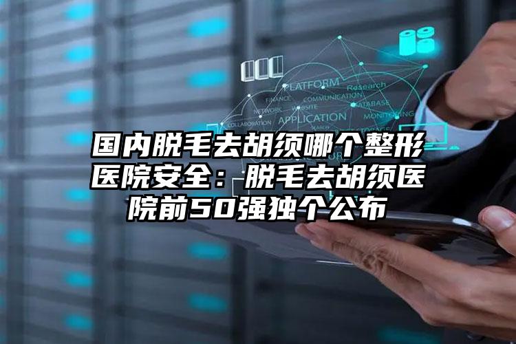 国内脱毛去胡须哪个整形医院安全:脱毛去胡须医院前50强独个公布