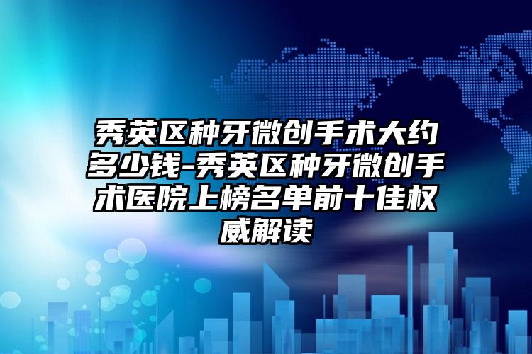 秀英区种牙微创手术大约多少钱-秀英区种牙微创手术医院上榜名单前十佳权威解读