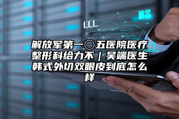 解放军第一〇五医院医疗整形科给力不|吴端医生韩式外切双眼皮到底怎么样