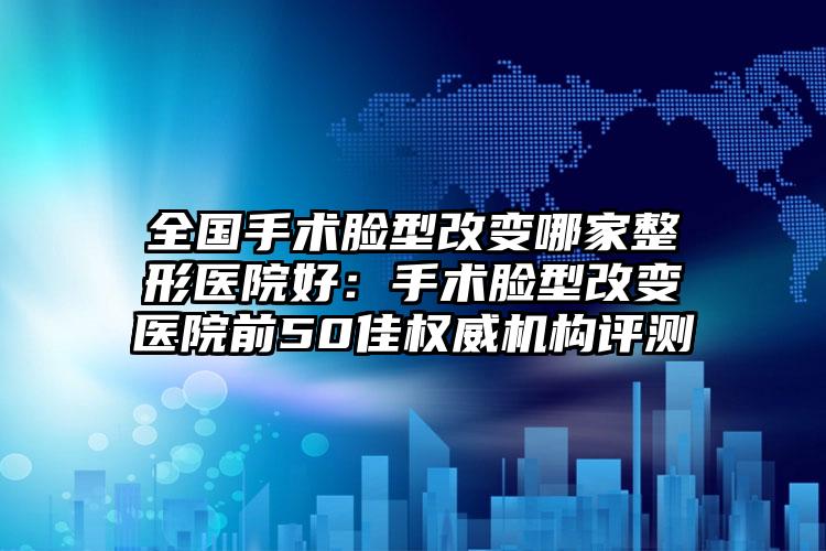 全国手术脸型改变哪家整形医院好：手术脸型改变医院前50佳权威机构评测