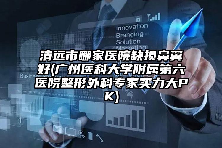 清远市哪家医院缺损鼻翼好(广州医科大学附属第六医院整形外科专家实力大PK)