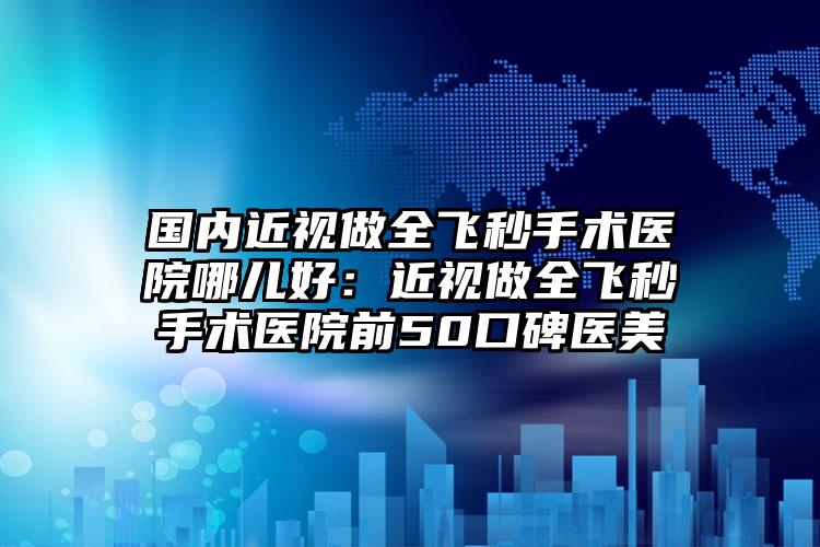 国内近视做全飞秒手术医院哪儿好:近视做全飞秒手术医院前50口碑医美